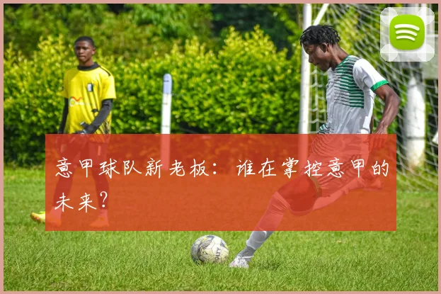 意甲球队新老板：谁在掌控意甲的未来？