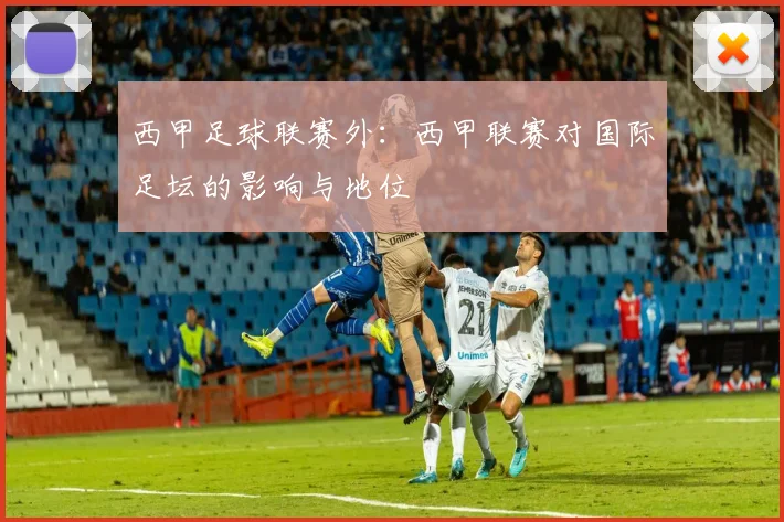 西甲足球联赛外：西甲联赛对国际足坛的影响与地位