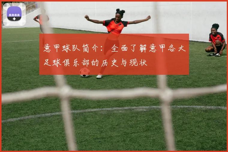 意甲球队简介：全面了解意甲各大足球俱乐部的历史与现状